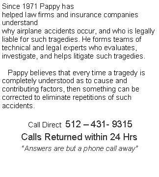 Text Box: Since 1971 Pappy hashelped law firms and insurance companies understandwhy airplane accidents occur, and who is legally liable for such tragedies. He forms teams of technical and legal experts who evaluates, investigate, and helps litigate such tragedies.   Pappy believes that every time a tragedy is completely understood as to cause and contributing factors, then something can be corrected to eliminate repetitions of such accidents.      Call Direct  512  431- 9315Calls Returned within 24 HrsAnswers are but a phone call away