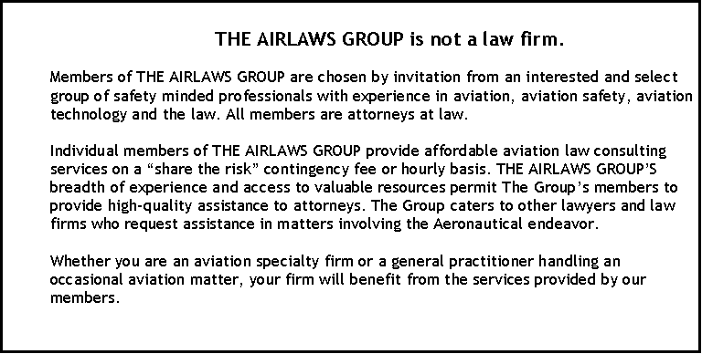 Text Box:                                   THE AIRLAWS GROUP is not a law firm.

Members of THE AIRLAWS GROUP are chosen by invitation from an interested and select group of safety minded professionals with experience in aviation, aviation safety, aviation technology and the law. All members are attorneys at law.

Individual members of THE AIRLAWS GROUP provide affordable aviation law consulting services on a �share the risk� contingency fee or hourly basis. THE AIRLAWS GROUP�S breadth of experience and access to valuable resources permit The Group�s members to provide high-quality assistance to attorneys. The Group caters to other lawyers and law firms who request assistance in matters involving the Aeronautical endeavor.

Whether you are an aviation specialty firm or a general practitioner handling an occasional aviation matter, your firm will benefit from the services provided by our members. 