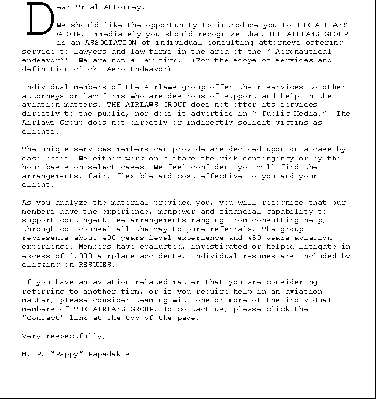Text Box: Dear Trial Attorney,We should like the opportunity to introduce you to THE AIRLAWS GROUP. Immediately you should recognize that THE AIRLAWS GROUP is an ASSOCIATION of individual consulting attorneys offering service to lawyers and law firms in the area of the � Aeronautical endeavor�*&nbsp; We are not a law firm.&nbsp; (For the scope of services and definition click &nbsp;Aero Endeavor)Individual members of the Airlaws group offer their services to other attorneys or law firms who are desirous of support and help in the aviation matters. THE AIRLAWS GROUP does not offer its services directly to the public, nor does it advertise in � Public Media.�&nbsp; The Airlaws Group does not directly or indirectly solicit victims as clients.The unique services members can provide are decided upon on a case by case basis. We either work on a share the risk contingency or by the hour basis on select cases. We feel confident you will find the arrangements, fair, flexible and cost effective to you and your client.As you analyze the material provided you, you will recognize that our members have the experience, manpower and financial capability to support contingent fee arrangements ranging from consulting help, through co- counsel all the way to pure referrals. The group represents about 400 years legal experience and 450 years aviation experience. Members have evaluated, investigated or helped litigate in excess of 1,000 airplane accidents. Individual resumes are included by clicking on RESUMES.If you have an aviation related matter that you are considering referring to another firm, or if you require help in an aviation matter, please consider teaming with one or more of the individual members of THE AIRLAWS GROUP. To contact us, please click the "Contact" link at the top of the page.Very respectfully,M. P. �Pappy� Papadakis￼